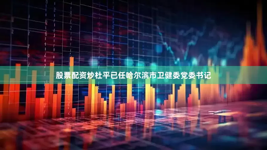 股票配资炒杜平已任哈尔滨市卫健委党委书记