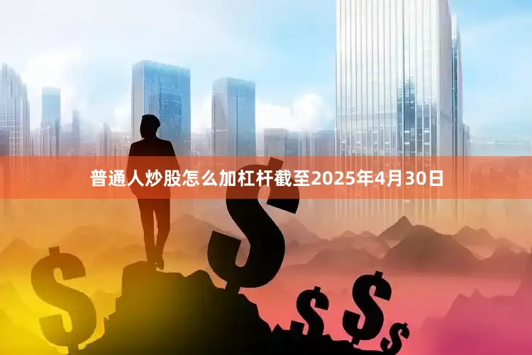 普通人炒股怎么加杠杆截至2025年4月30日