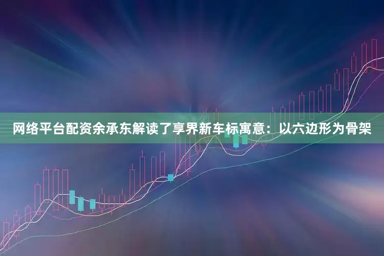 网络平台配资余承东解读了享界新车标寓意：以六边形为骨架