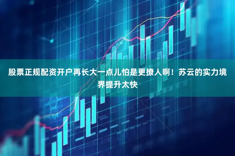 股票正规配资开户再长大一点儿怕是更撩人啊！苏云的实力境界提升太快