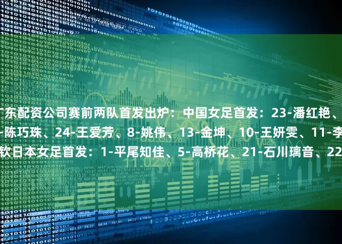 广东配资公司赛前两队首发出炉：中国女足首发：23-潘红艳、4-汪琳琳、5-吴海燕、22-陈巧珠、24-王爱芳、8-姚伟、13-金坤、10-王妍雯、11-李梦雯、7-王霜、20-邵子钦日本女足首发：1-平尾知佳、5-高桥花、21-石川璃音、22-岛田华、7-北村美羽、8-成宫唯、11-泷川结女、14-吉田莉胡、9-山本柚月、18-樋渡百花、19-中岛淑乃
