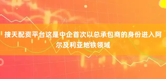 按天配资平台这是中企首次以总承包商的身份进入阿尔及利亚地铁领域
