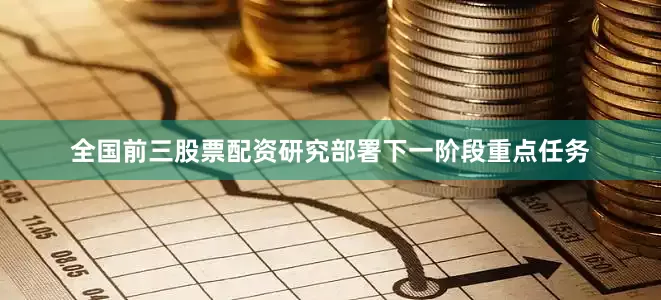 全国前三股票配资研究部署下一阶段重点任务