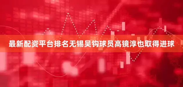 最新配资平台排名无锡吴钩球员高镜淳也取得进球