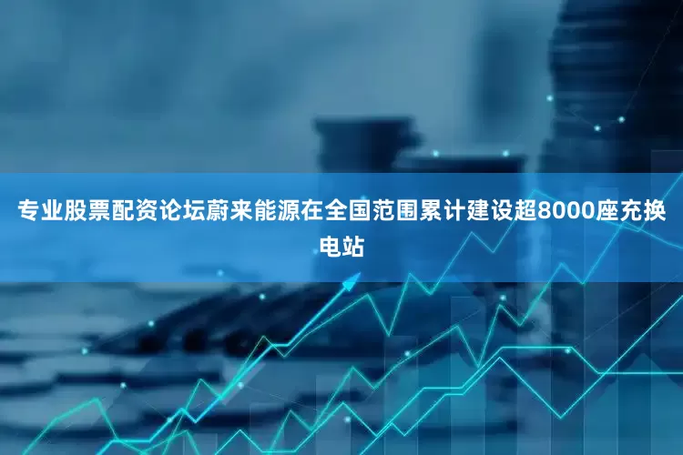 专业股票配资论坛蔚来能源在全国范围累计建设超8000座充换电站