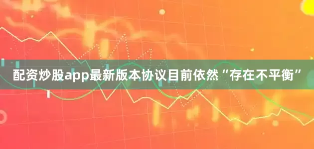 配资炒股app最新版本协议目前依然“存在不平衡”