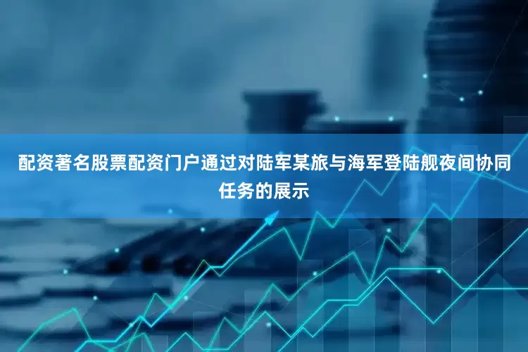 配资著名股票配资门户通过对陆军某旅与海军登陆舰夜间协同任务的展示