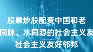 股票炒股配资中国和老挝是山同脉、水同源的社会主义友好邻邦